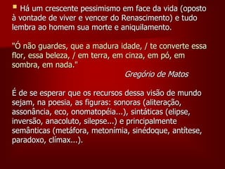  Há um crescente pessimismo em face da vida (oposto
à vontade de viver e vencer do Renascimento) e tudo
lembra ao homem sua morte e aniquilamento.
"Ó não guardes, que a madura idade, / te converte essa
flor, essa beleza, / em terra, em cinza, em pó, em
sombra, em nada."
Gregório de Matos
É de se esperar que os recursos dessa visão de mundo
sejam, na poesia, as figuras: sonoras (aliteração,
assonância, eco, onomatopéia...), sintáticas (elipse,
inversão, anacoluto, silepse...) e principalmente
semânticas (metáfora, metonímia, sinédoque, antítese,
paradoxo, clímax...).
 