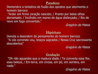 Paradoxo
Demonstra a tentativa de fusão dos opostos que atormenta o
homem barroco
"Ardor em firme coração nascido; / Pranto por belos olhos
derramado; / Incêndio em mares de água disfarçado; / Rio de
neve em fogo convertido."
Gregório de Matos
Hipérbato
Denota a desordem do pensamento do homem barroco
"A vós correndo vou, braços sagrados / Nessa Cruz sacrossanta
descobertos"
Gregório de Matos
Gradação
"Oh não aguardes que a madura idade / Te converta essa flor,
essa beleza, / Em terra, em cinzas, em pó, em sombra, em
nada."
Gregório de Matos
 