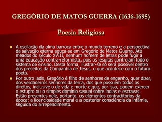 GREGÓRIO DE MATOS GUERRA (1636-1695)
Poesia Religiosa
 A oscilação da alma barroca entre o mundo terreno e a perspectiva
da salvação eterna aguça-se em Gregório de Matos Guerra. Até
meados do século XVIII, nenhum homem de letras pode fugir a
uma educação contra-reformista, pois os jesuítas controlam todo o
sistema de ensino. Desta forma, ilustrar-se só será possível dentro
dos preceitos da Companhia de Jesus, o que acontece com o futuro
poeta.
 Por outro lado, Gregório é filho de senhores de engenho, quer dizer,
dos verdadeiros senhores da terra, dos que possuem todos os
direitos, inclusive o de vida e morte e que, por isso, podem exercer
o estupro ou o simples domínio sexual sobre índias e escravas.
Estão presentes nele, portanto, os elementos contraditórios da
época: a licenciosidade moral e a posterior consciência da infâmia,
seguida do arrependimento.
 
