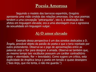 Poesia Amorosa
Seguindo o modelo dos barrocos espanhóis, Gregório
apresenta uma visão cindida das relações amorosas. Ora seus poemas
tendem a uma concepção "petrarquista", isto é, à idealização dos
afetos em linguagem elevada; ora a uma abordagem crua e agressiva
da sexualidade em linguagem vulgar.
A) O amor elevado
Exemplo dessa perspectiva é um dos sonetos dedicados a D.
Ângela, provável objeto da paixão do poeta e que o teria rejeitado por
outro pretendente. Observe-se o jogo de aproximações entre as
palavras anjo e flor para designar a amada. Observe-se também que,
ao mesmo tempo tais vocábulos possuem um caráter contraditório
(anjo = eternidade; flor = brevidade). Como sugere um crítico, esta
duplicidade de Angélica lança o poeta em tensão e quase desespero
("Sois Anjo, que me tenta, e não me guarda.")
 