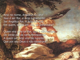 Anjo no nome, Angélica na cara!
Isso é ser flor, e Anjo juntamente:
Ser Angélica flor, e Anjo florente
Em quem, senão em vós, se uniformara?
Quem vira uma tal flor, que a não cortara,
De verde pé, da rama florescente?
A quem um Anjo vira tão luzente
Que por seu Deus o não idolatrara?
 