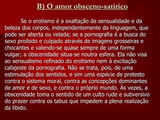 B) O amor obsceno-satírico
Se o erotismo é a exaltação da sensualidade e da
beleza dos corpos, independentemente da linguagem, que
pode ser aberta ou velada; se a pornografia é a busca do
sexo proibido e culpado através de imagens grosseiras e
chocantes e valendo-se quase sempre de uma forma
vulgar; a obscenidade situa-se noutra esfera. Ela não visa
ao sensualismo refinado do erotismo nem à excitação
cafajeste da pornografia. Não se trata, pois, de uma
estimulação dos sentidos, e sim uma espécie de protesto
contra o sistema moral, contra as concepções dominantes
de amor e de sexo, e contra o próprio mundo. Às vezes, a
obscenidade toma o sentido de um culto rude e subversivo
do prazer contra os tabus que impedem a plena realização
da libido.
 