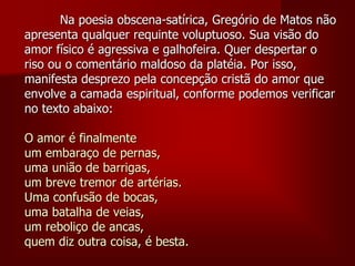 Na poesia obscena-satírica, Gregório de Matos não
apresenta qualquer requinte voluptuoso. Sua visão do
amor físico é agressiva e galhofeira. Quer despertar o
riso ou o comentário maldoso da platéia. Por isso,
manifesta desprezo pela concepção cristã do amor que
envolve a camada espiritual, conforme podemos verificar
no texto abaixo:
O amor é finalmente
um embaraço de pernas,
uma união de barrigas,
um breve tremor de artérias.
Uma confusão de bocas,
uma batalha de veias,
um reboliço de ancas,
quem diz outra coisa, é besta.
 