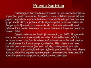 Poesia Satírica
O desengano barroco tem como uma de suas conseqüências o
implacável gosto pela sátira. Resposta a uma realidade que os artistas
julgam degradada, a poesia ferina e contundente não perdoa nenhum
grupo social. Ricos e pobres são fustigados pelas penas corrosivas de
Góngora, de Quevedo, como mais tarde o fará o brasileiro Boca do
Inferno. Esta ironia cáustica e por vezes obscena é traço marcante do
barroco ibérico.
Quando retorna ao Brasil, já quarentão, em 1682, Gregório de
Matos encontra uma sociedade em crise. A decadência econômica
torna-se visível: o açúcar brasileiro enfrenta a concorrência do açúcar
produzido nas Antilhas e seu preço desaba. Além disso, uma nova
camada de comerciantes (em sua maioria, portugueses) acumula
riquezas com a exportação e importação de produtos. Esta nova classe
abastada humilha aqueles que se julgam bem nascidos, mas que, dia
após dia, perdem seu poder econômico e seu prestígio.
 