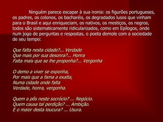 Ninguém parece escapar à sua ironia: os figurões portugueses,
os padres, os colonos, os bacharéis, os degradados lusos que vinham
para o Brasil e aqui enriqueciam, os nativos, os mestiços, os negros,
todos são sistematicamente ridicularizados, como em Epílogos, onde
num jogo de perguntas e respostas, o poeta demole com a sociedade
de seu tempo:
Que falta nesta cidade?... Verdade
Que mais por sua desonra?... Honra
Falta mais que se lhe proponha?... Vergonha
O demo a viver se exponha,
Por mais que a fama a exalta,
Numa cidade onde falta
Verdade, honra, vergonha.
Quem a pôs neste socrócio? ... Negócio.
Quem causa tal perdição? ... Ambição.
E o maior desta loucura? ... Usura.
 