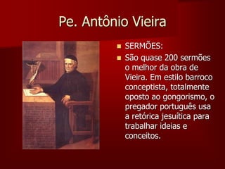 Pe. Antônio Vieira
 SERMÕES:
 São quase 200 sermões
o melhor da obra de
Vieira. Em estilo barroco
conceptista, totalmente
oposto ao gongorismo, o
pregador português usa
a retórica jesuítica para
trabalhar ideias e
conceitos.
 