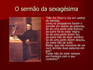 O sermão da sexagésima
• "Não fez Deus o céu em xadrez
de estrelas,
como os pregadores fazem o
sermão em xadrez de palavras.
Se de uma parte está branco;
da outra há se estar negro;
Se de uma parte dizem luz,
da outra hão de dizer sombra;
Se de uma parte dizem desceu,
da outra hão de subir.
Basta, que não havemos de ver
num sermão duas palavras em
paz?
Todas hão de estar sempre
em fronteira com o seu
contrário?"
 