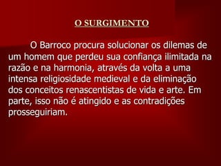 O SURGIMENTO
O Barroco procura solucionar os dilemas de
um homem que perdeu sua confiança ilimitada na
razão e na harmonia, através da volta a uma
intensa religiosidade medieval e da eliminação
dos conceitos renascentistas de vida e arte. Em
parte, isso não é atingido e as contradições
prosseguiriam.
 