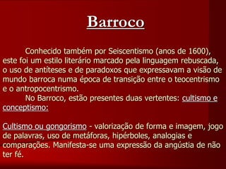 Conhecido também por Seiscentismo (anos de 1600),
este foi um estilo literário marcado pela linguagem rebuscada,
o uso de antíteses e de paradoxos que expressavam a visão de
mundo barroca numa época de transição entre o teocentrismo
e o antropocentrismo.
No Barroco, estão presentes duas vertentes: cultismo e
conceptismo:
Cultismo ou gongorismo - valorização de forma e imagem, jogo
de palavras, uso de metáforas, hipérboles, analogias e
comparações. Manifesta-se uma expressão da angústia de não
ter fé.
Barroco
 