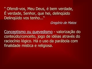 " Ofendi-vos, Meu Deus, é bem verdade,
É verdade, Senhor, que hei, delinqüido
Delinqüido vos tenho...“
Gregório de Matos
Conceptismo ou quevedismo - valorização do
conteúdo/conceito, jogo de idéias através do
raciocínio lógico. Há o uso da parábola com
finalidade mística e religiosa.
 