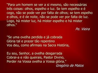 “Para um homem se ver a si mesmo, são necessárias
três coisas: olhos, espelho e luz. Se tem espelho e é
cego, não se pode ver por falta de olhos; se tem espelho
e olhos, e é de noite, não se pode ver por falta de luz.
Logo, há mister luz, há mister espelho e há mister
olhos.“
Pe. Vieira
"Se uma ovelha perdida e já cobrada
Glória tal e prazer tão repentino
Vos deu, como afirmais na Sacra História,
Eu sou, Senhor, a ovelha desgarrada
Cobrai-a e não queirais, Pastor Divino,
Perder na Vossa ovelha a Vossa glória."
Gregório de Matos
 