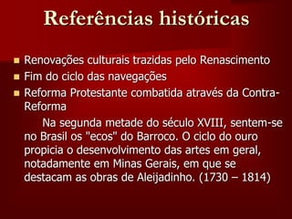 Referências históricas
 Renovações culturais trazidas pelo Renascimento
 Fim do ciclo das navegações
 Reforma Protestante combatida através da Contra-
Reforma
Na segunda metade do século XVIII, sentem-se
no Brasil os "ecos" do Barroco. O ciclo do ouro
propicia o desenvolvimento das artes em geral,
notadamente em Minas Gerais, em que se
destacam as obras de Aleijadinho. (1730 – 1814)
 