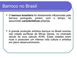 Barroco no Brasil 
 O barroco brasileiro foi diretamente influenciado pelo 
barroco português, porém, com o tempo, foi 
assumindo características próprias. 
 A grande produção artística barroca no Brasil ocorreu 
nas cidade auríferas de Minas Gerais, no chamado 
século do ouro (século XVIII). Estas cidades eram 
ricas e possuíam um intensa vida cultura e artística 
em pleno desenvolvimento. 
 
