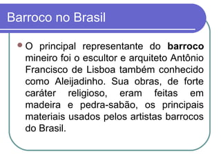 Barroco no Brasil 
O principal representante do barroco 
mineiro foi o escultor e arquiteto Antônio 
Francisco de Lisboa também conhecido 
como Aleijadinho. Sua obras, de forte 
caráter religioso, eram feitas em 
madeira e pedra-sabão, os principais 
materiais usados pelos artistas barrocos 
do Brasil. 
 