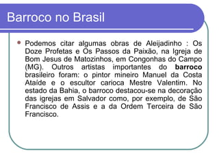 Barroco no Brasil 
 Podemos citar algumas obras de Aleijadinho : Os 
Doze Profetas e Os Passos da Paixão, na Igreja de 
Bom Jesus de Matozinhos, em Congonhas do Campo 
(MG). Outros artistas importantes do barroco 
brasileiro foram: o pintor mineiro Manuel da Costa 
Ataíde e o escultor carioca Mestre Valentim. No 
estado da Bahia, o barroco destacou-se na decoração 
das igrejas em Salvador como, por exemplo, de São 
Francisco de Assis e a da Ordem Terceira de São 
Francisco. 
 