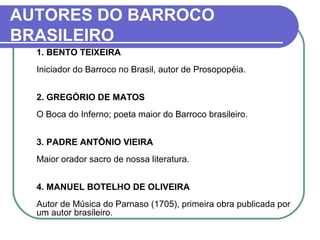 AUTORES DO BARROCO 
BRASILEIRO 
1. BENTO TEIXEIRA 
Iniciador do Barroco no Brasil, autor de Prosopopéia. 
2. GREGÓRIO DE MATOS 
O Boca do Inferno; poeta maior do Barroco brasileiro. 
3. PADRE ANTÔNIO VIEIRA 
Maior orador sacro de nossa literatura. 
4. MANUEL BOTELHO DE OLIVEIRA 
Autor de Música do Parnaso (1705), primeira obra publicada por 
um autor brasileiro. 
 