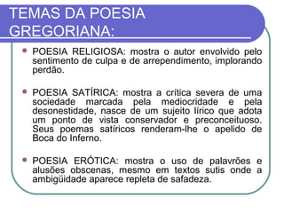 TEMAS DA POESIA 
GREGORIANA: 
 POESIA RELIGIOSA: mostra o autor envolvido pelo 
sentimento de culpa e de arrependimento, implorando 
perdão. 
 POESIA SATÍRICA: mostra a crítica severa de uma 
sociedade marcada pela mediocridade e pela 
desonestidade, nasce de um sujeito lírico que adota 
um ponto de vista conservador e preconceituoso. 
Seus poemas satíricos renderam-lhe o apelido de 
Boca do Inferno. 
 POESIA ERÓTICA: mostra o uso de palavrões e 
alusões obscenas, mesmo em textos sutis onde a 
ambigüidade aparece repleta de safadeza. 
 