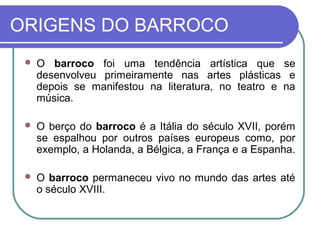 ORIGENS DO BARROCO 
 O barroco foi uma tendência artística que se 
desenvolveu primeiramente nas artes plásticas e 
depois se manifestou na literatura, no teatro e na 
música. 
 O berço do barroco é a Itália do século XVII, porém 
se espalhou por outros países europeus como, por 
exemplo, a Holanda, a Bélgica, a França e a Espanha. 
 O barroco permaneceu vivo no mundo das artes até 
o século XVIII. 
 