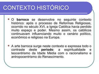 CONTEXTO HISTÓRICO 
 O barroco se desenvolve no seguinte contexto 
histórico: após o processo de Reformas Religiosas, 
ocorrido no século XVI, a Igreja Católica havia perdido 
muito espaço e poder. Mesmo assim, os católicos 
continuavam influenciando muito o cenário político, 
econômico e religioso na Europa. 
 A arte barroca surge neste contexto e expressa todo o 
contraste deste período: a espiritualidade e 
teocentrismo da Idade Média com o racionalismo e 
antropocentrismo do Renascimento. 
 