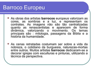 Barroco Europeu 
 As obras dos artistas barrocos europeus valorizam as 
cores, as sombras e a luz, e representam os 
contrates. As imagens não são tão centralizadas 
quanto as renascentistas e aparecem de forma 
dinâmica, valorizando o movimento. Os temas 
principais são : mitologia, passagens da Bíblia e a 
história da humanidade. 
 As cenas retratadas costumam ser sobre a vida da 
nobreza, o cotidiano da burguesia, naturezas-mortas 
entre outros. Muitos artistas barrocos dedicaram-se a 
decorar igrejas com esculturas e pinturas, utilizando a 
técnica da perspectiva. 
 