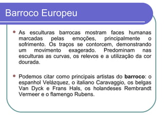 Barroco Europeu 
 As esculturas barrocas mostram faces humanas 
marcadas pelas emoções, principalmente o 
sofrimento. Os traços se contorcem, demonstrando 
um movimento exagerado. Predominam nas 
esculturas as curvas, os relevos e a utilização da cor 
dourada. 
 Podemos citar como principais artistas do barroco: o 
espanhol Velázquez, o italiano Caravaggio, os belgas 
Van Dyck e Frans Hals, os holandeses Rembrandt 
Vermeer e o flamengo Rubens. 
 