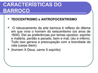 CARACTERÍSTICAS DO 
BARROCO 
 TEOCENTRISMO x ANTROPOCENTRISMO 
 O rebuscamento da arte barroca é reflexo do dilema 
em que vivia o homem do seiscentismo (os anos de 
1600). Daí as preferências por temas opostos: espírito 
e matéria, perdão e pecado, bem e mal, céu e inferno. 
Tudo isso gerava a preocupação com a brevidade da 
vida (carpe diem). 
 (homem X Deus, carne X espírito) 
 