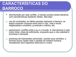 CARACTERÍSTICAS DO 
BARROCO 
 Atormentado por este conflito, o homem produz textos literários 
com características bastante nítidas. São elas: 
a) uso de contrastes: as idéias opostas seduzem o barroco; os 
textos mostram choques entre amor e dor, vida e morte, 
religiosidade e erotismo, juventude e velhice, etc. 
b) pessimismo: conflito entre o eu e o mundo. A vida terrena é vista 
como triste, cheia de sofrimento, enquanto que a vida celestial é 
luminosa e tranquila. 
c) presença de impressões sensoriais: usando seus sentidos, o 
homem busca captar todo o sentido da miséria humana, 
ressaltando seus aspectos dolorosos e cruéis. 
 