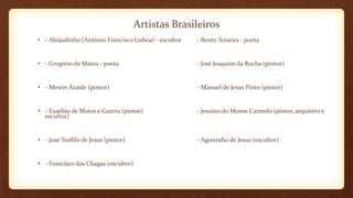 Artistas Brasileiros
• - Aleijadinho (Antônio Francisco Lisboa) - escultor - Bento Teixeira - poeta
• - Gregório de Matos - poeta - José Joaquim da Rocha (pintor)
• - Mestre Ataíde (pintor) - Manuel de Jesus Pinto (pintor)
• - Eusébio de Matos e Guerra (pintor) - Jesuíno do Monte Carmelo (pintor, arquiteto e
escultor)
• - José Teófilo de Jesus (pintor) - Agostinho de Jesus (escultor)
• - Francisco das Chagas (escultor)
 