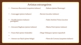 Artistas estrangeiros
• - Francesco Borromini (arquiteto italiano) - Rubens (pintor flamengo)
• - Caravaggio (pintor italiano) - Bernini (escultor italiano)
• - Vivaldi (músico italiano) - Padre Antônio Vieira (escritor
português)
• - Giovanni Baglione (pintor italiano) - Mattia Preti (pintor italiano)
• - Frans Hals (pintor holandês) - Diego Velásquez (pintor espanhol)
•
• - Antoon van Dyck (pintor belga) - Pietro de Cortona (arquiteto italiano)
 