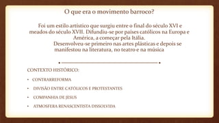 O que era o movimento barroco?
Foi um estilo artístico que surgiu entre o final do século XVI e
meados do século XVII. Difundiu-se por países católicos na Europa e
América, a começar pela Itália.
Desenvolveu-se primeiro nas artes plásticas e depois se
manifestou na literatura, no teatro e na música
CONTEXTO HISTÓRICO:
• CONTRARREFORMA
• DIVISÃO ENTRE CATÓLICOS E PROTESTANTES
• COMPANHIA DE JESUS
• ATMOSFERA RENASCENTISTA DISSOLVIDA
 