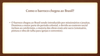 Como o barroco chegou ao Brasil?
• O barroco chegou ao Brasil sendo introduzido por missionários e jesuítas.
Dominou a maior parte do período colonial, e devido ao contexto social
incluso ao catolicismo, a maioria das obras eram arte sacra (estatuário,
pintura e obra de talha para igrejas e conventos).
 