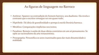 As figuras de linguagem no Barroco
• Antítese: Aparece na contradição do homem barroco, seu dualismo. Ela revela o
contraste que o escritor consegue ver em quase tudo;
• Hipérbole: Dá ideia de grandiosidade e pompa à escola literária barroca;
• Metáfora: Comparações implícitas nos textos;
• Paradoxo: Remete à união de duas ideias contrárias em um só pensamento. Se
opõe ao racionalismo da arte renascentista;
• Prosopopéia: Personifica os seres inanimados para dar mais dinamicidade à
realidade.
 