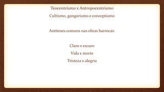 Teocentrismo x Antropocentrismo
Cultismo, gongorismo e conceptismo
Antíteses comuns nas obras barrocas:
Claro x escuro
Vida x morte
Tristeza x alegria
 