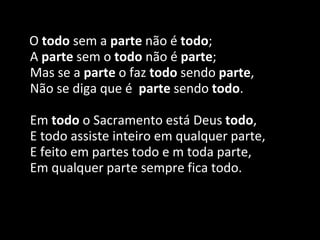 O todo sem a parte não é todo;
A parte sem o todo não é parte;
Mas se a parte o faz todo sendo parte,
Não se diga que é parte sendo todo.
Em todo o Sacramento está Deus todo,
E todo assiste inteiro em qualquer parte,
E feito em partes todo e m toda parte,
Em qualquer parte sempre fica todo.
 