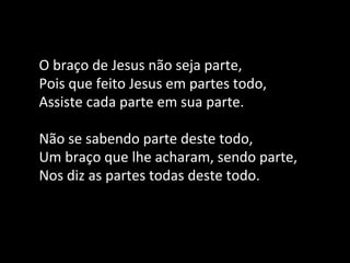 O braço de Jesus não seja parte,
Pois que feito Jesus em partes todo,
Assiste cada parte em sua parte.
Não se sabendo parte deste todo,
Um braço que lhe acharam, sendo parte,
Nos diz as partes todas deste todo.
 