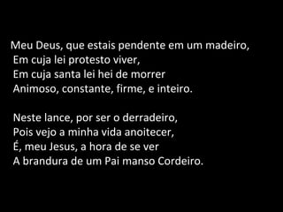 Meu Deus, que estais pendente em um madeiro,
Em cuja lei protesto viver,
Em cuja santa lei hei de morrer
Animoso, constante, firme, e inteiro.
Neste lance, por ser o derradeiro,
Pois vejo a minha vida anoitecer,
É, meu Jesus, a hora de se ver
A brandura de um Pai manso Cordeiro.
 