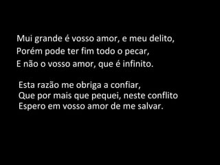 Mui grande é vosso amor, e meu delito,
Porém pode ter fim todo o pecar,
E não o vosso amor, que é infinito.
Esta razão me obriga a confiar,
Que por mais que pequei, neste conflito
Espero em vosso amor de me salvar.
 