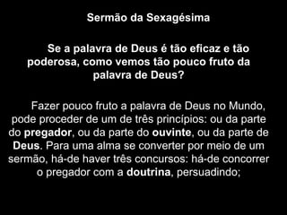 Sermão da Sexagésima
Se a palavra de Deus é tão eﬁcaz e tão
poderosa, como vemos tão pouco fruto da
palavra de Deus?
Fazer pouco fruto a palavra de Deus no Mundo,
pode proceder de um de três princípios: ou da parte
do pregador, ou da parte do ouvinte, ou da parte de
Deus. Para uma alma se converter por meio de um
sermão, há-de haver três concursos: há-de concorrer
o pregador com a doutrina, persuadindo;
 