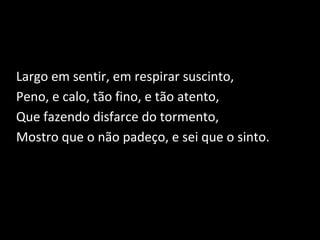 Largo em sentir, em respirar suscinto,
Peno, e calo, tão fino, e tão atento,
Que fazendo disfarce do tormento,
Mostro que o não padeço, e sei que o sinto.
 