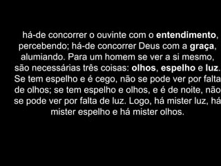 há-de concorrer o ouvinte com o entendimento,
percebendo; há-de concorrer Deus com a graça,
alumiando. Para um homem se ver a si mesmo,
são necessárias três coisas: olhos, espelho e luz.
Se tem espelho e é cego, não se pode ver por falta
de olhos; se tem espelho e olhos, e é de noite, não
se pode ver por falta de luz. Logo, há mister luz, há
mister espelho e há mister olhos.
 