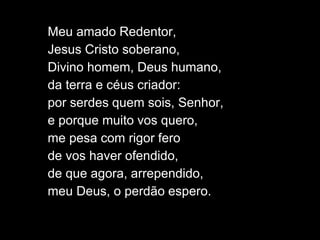 Meu amado Redentor,
Jesus Cristo soberano,
Divino homem, Deus humano,
da terra e céus criador:
por serdes quem sois, Senhor,
e porque muito vos quero,
me pesa com rigor fero
de vos haver ofendido,
de que agora, arrependido,
meu Deus, o perdão espero.
 