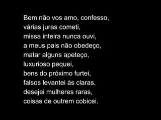 Bem não vos amo, confesso,
várias juras cometi,
missa inteira nunca ouvi,
a meus pais não obedeço,
matar alguns apeteço,
luxurioso pequei,
bens do próximo furtei,
falsos levantei às claras,
desejei mulheres raras,
coisas de outrem cobicei.
 