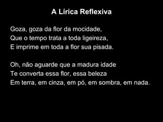 A Lírica Reflexiva
Goza, goza da flor da mocidade,
Que o tempo trata a toda ligeireza,
E imprime em toda a flor sua pisada.
Oh, não aguarde que a madura idade
Te converta essa flor, essa beleza
Em terra, em cinza, em pó, em sombra, em nada.
 