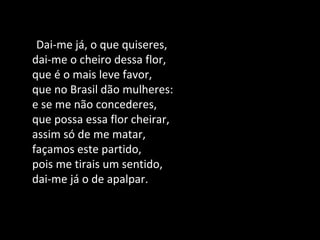 Dai-me já, o que quiseres,
dai-me o cheiro dessa flor,
que é o mais leve favor,
que no Brasil dão mulheres:
e se me não concederes,
que possa essa flor cheirar,
assim só de me matar,
façamos este partido,
pois me tirais um sentido,
dai-me já o de apalpar.
 