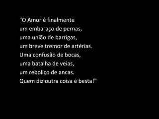 "O Amor é finalmente
um embaraço de pernas,
uma união de barrigas,
um breve tremor de artérias.
Uma confusão de bocas,
uma batalha de veias,
um reboliço de ancas.
Quem diz outra coisa é besta!"
 