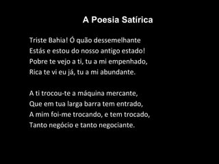 A Poesia Satírica
Triste Bahia! Ó quão dessemelhante
Estás e estou do nosso antigo estado!
Pobre te vejo a ti, tu a mi empenhado,
Rica te vi eu já, tu a mi abundante.
A ti trocou-te a máquina mercante,
Que em tua larga barra tem entrado,
A mim foi-me trocando, e tem trocado,
Tanto negócio e tanto negociante.
 
