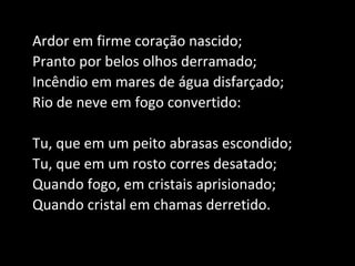 Ardor em firme coração nascido;
Pranto por belos olhos derramado;
Incêndio em mares de água disfarçado;
Rio de neve em fogo convertido:
Tu, que em um peito abrasas escondido;
Tu, que em um rosto corres desatado;
Quando fogo, em cristais aprisionado;
Quando cristal em chamas derretido.
 