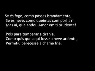 Se és fogo, como passas brandamente,
Se és neve, como queimas com porfia?
Mas ai, que andou Amor em ti prudente!
Pois para temperar a tirania,
Como quis que aqui fosse a neve ardente,
Permitiu parecesse a chama fria.
 