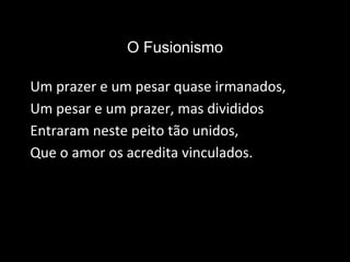O Fusionismo
Um prazer e um pesar quase irmanados,
Um pesar e um prazer, mas divididos
Entraram neste peito tão unidos,
Que o amor os acredita vinculados.
 