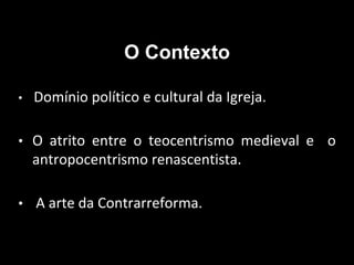 O Contexto
• Domínio político e cultural da Igreja.
• O atrito entre o teocentrismo medieval e o
antropocentrismo renascentista.
• A arte da Contrarreforma.
 